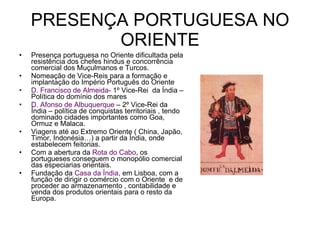 PRESENÇA PORTUGUESA NO ORIENTE Presença portuguesa no Oriente dificultada pela resistência dos chefes hindus e concorrência comercial dos Muçulmanos e Turcos. Nomeação de Vice-Reis para a formação e implantação do Império Português do Oriente D. Francisco de Almeida-  1º Vice-Rei  da Índia – Política do domínio dos mares  D. Afonso de Albuquerque  – 2º Vice-Rei da Índia – política de conquistas territoriais , tendo dominado cidades importantes como Goa, Ormuz e Malaca. Viagens até ao Extremo Oriente ( China, Japão, Timor, Indonésia…) a partir da Índia, onde estabelecem feitorias. Com a abertura da  Rota do Cabo , os portugueses conseguem o monopólio comercial das especiarias orientais. Fundação da  Casa da Índia , em Lisboa, com a função de dirigir o comércio com o Oriente  e de proceder ao armazenamento , contabilidade e venda dos produtos orientais para o resto da Europa. 