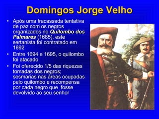 Domingos Jorge Velho Após uma fracassada tentativa de paz com os negros organizados no  Quilombo dos Palmares  (1685), este sertanista foi contratado em 1692 Entre 1694 e 1695, o quilombo foi atacado Foi oferecido 1/5 das riquezas tomadas dos negros; sesmarias nas áreas ocupadas pelo quilombo e recompensa por cada negro que  fosse devolvido ao seu senhor  