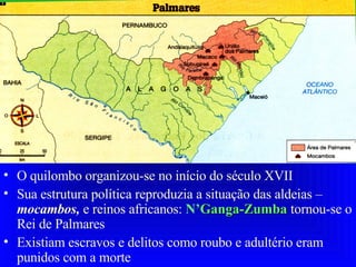 O quilombo organizou-se no início do século XVII Sua estrutura política reproduzia a situação das aldeias –  mocambos,  e reinos africanos:  N’ Ganga-Zumba  tornou-se o Rei de Palmares Existiam escravos e delitos como roubo e adultério eram punidos com a morte   