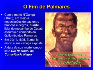 O Fim de Palmares Com a morte N’Ganga (1678), em meio a negociações de paz entre brancos e negros,  Zumbi , líder do mocambo do Cucaú, assumiu o comando do Quilombo dos Palmares Em 20/11/1695, Zumbi foi morto e sua cabeça exposta A data de sua morte tornou-se o  Dia Nacional da Consciência Negra A heróica resistência de Palmares valeu-lhe o apelido de  Tróia Negra   
