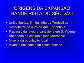 ORIGENS DA EXPANSÃO BANDEIRISTA DO SÉC. XVII União Ibérica: fim da linha de Tordesillas Descoberta de ouro na Am. Espanhola  Fracasso da lavoura canavieira em S. Vicente Abandono da capitania pela Metrópole Miséria da população local Invasão holandesa da costa africana 
