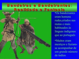 Bandeiras e Bandeirantes: Realidade e Fantasia Os bandeirantes eram homens rudes,criados nas matas e mais habituados às línguas indígenas que ao português Muitos eram mestiços e faziam-se acompanhar de um grande número de índios 