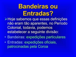 Bandeiras ou Entradas? Hoje sabemos que essas definições não eram tão aparentes, no Período Colonial, todavia, podemos estabelecer a seguinte divisão:  Bandeiras:  expedições particulares Entradas:  expedições oficiais, patrocinadas pela Coroa  