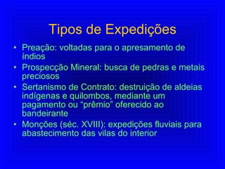Tipos de Expedições Preação: voltadas para o apresamento de índios Prospecção Mineral: busca de pedras e metais preciosos Sertanismo de Contrato: destruição de aldeias indígenas e quilombos, mediante um pagamento ou “prêmio” oferecido ao bandeirante Monções (séc. XVIII): expedições fluviais para abastecimento das vilas do interior 