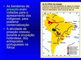 As bandeiras de  preação   eram voltadas para o apresamento dos indígenas, para posterior comercialização A atividade de preação cresceu durante a ocupação holandesa, dos entrepostos portugueses na África 