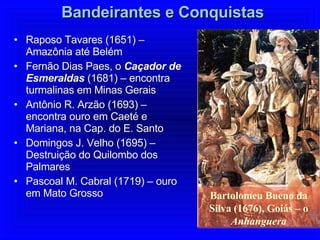 Bandeirantes e Conquistas Raposo Tavares (1651) – Amazônia até Belém Fernão Dias Paes, o  Caçador de Esmeraldas  (1681) – encontra turmalinas em Minas Gerais Antônio R. Arzão (1693) – encontra ouro em Caeté e Mariana, na Cap. do E. Santo Domingos J. Velho (1695) – Destruição do Quilombo dos Palmares Pascoal M. Cabral (1719) – ouro em Mato Grosso Bartolomeu Bueno da Silva (1676), Goiás – o  Anhanguera 