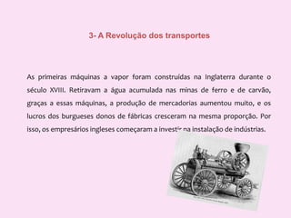 3- A Revolução dos transportesAs primeiras máquinas a vapor foram construídas na Inglaterra durante o século XVIII. Retiravam a água acumulada nas minas de ferro e de carvão, graças a essas máquinas, a produção de mercadorias aumentou muito, eos lucros dos burgueses donos de fábricas cresceram na mesma proporção. Por isso, os empresários ingleses começaram a investir na instalação de indústrias.
