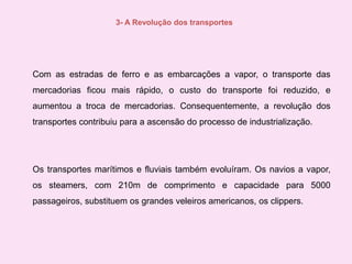 3- A Revolução dos transportesCom as estradas de ferro e as embarcações a vapor, o transporte das mercadorias ficou mais rápido, o custo do transporte foi reduzido, e aumentou a troca de mercadorias. Consequentemente, a revolução dos transportes contribuiu para a ascensão do processo de industrialização.Os transportes marítimos e fluviais também evoluíram. Os navios a vapor, os steamers, com 210m de comprimento e capacidade para 5000 passageiros, substituem os grandes veleiros americanos, os clippers. 