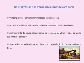 Os progressos nos transportes contribuíram para:  Vender produtos agrícolas em mercados mais distantes;   Aumentar e acelerar a circulação de bens e pessoas a custos mais baixos;  Aparecimento de novas cidades com o povoamento de várias regiões ao longo das linhas de comboio;  Desenvolver as indústrias de aço, bem como a produção do carvão, madeira e ferro;