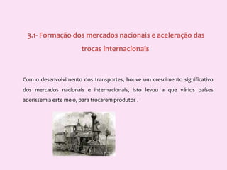  3.1- Formação dos mercados nacionais e aceleração das trocas internacionaisCom o desenvolvimento dos transportes, houve um crescimento significativo dos mercados nacionais e internacionais, isto levou a que vários países aderissem a este meio, para trocarem produtos . 
