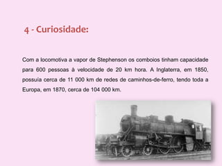 4 - Curiosidade:Com a locomotiva a vapor de Stephenson os comboios tinham capacidade para 600 pessoas à velocidade de 20 km hora. A Inglaterra, em 1850, possuía cerca de 11 000 km de redes de caminhos-de-ferro, tendo toda a Europa, em 1870, cerca de 104 000 km.