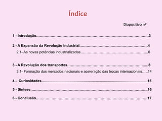 ÍndiceDiapositivo nº1 - Introdução………………………………………………………………………………….32 - A Expansão da Revolução Industrial…………………………………………………4    2.1- As novas potências industrializadas………………………………………….……..63 - A Revolução dos transportes………………………………………………………..…8    3.1- Formação dos mercados nacionais e aceleração das trocas internacionais…..144 -  Curiosidades.........................................................................................................155 - Síntese…………………………………………………….……………………………….166 - Conclusão…………………………………………………………………………………17