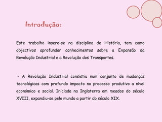 Introdução:Este trabalho insere-se na disciplina de História, tem como objectivos aprofundar conhecimentos sobre a Expansão da Revolução Industrial e a Revolução dos Transportes. - A Revolução Industrial consistiu num conjunto de mudanças tecnológicas com profundo impacto no processo produtivo a nível económico e social. Iniciada na Inglaterra em meados do século XVIII, expandiu-se pelo mundo a partir do século XIX.