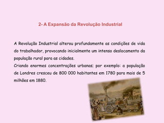 2- A Expansão da Revolução IndustrialA Revolução Industrial alterou profundamente as condições de vida do trabalhador, provocando inicialmente um intenso deslocamento da população rural para as cidades. Criando enormes concentrações urbanas; por exemplo: a população de Londres cresceu de 800 000 habitantes em 1780 para mais de 5 milhões em 1880. 