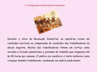 2- A Expansão da Revolução Industrial Durante o início da Revolução Industrial, os operários viviam em condições horríveis se comparadas às condições dos trabalhadores do século seguinte. Muitos dos trabalhadores tinham um cortiço como moradia e ficavam submetidos a jornadas de trabalho que chegavam até às 80 horas por semana. O salário era medíocre e tanto mulheres como crianças também trabalhavam, recebendo um salário ainda menor.