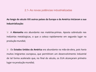  2.1- As novas potências industrializadasAo longo do século XIX outros países da Europa e da América iniciaram a sua industrialização:     A Alemanha era abundante nas matérias-primas. Aposta sobretudo nas indústrias metalúrgicas, o que a coloca rapidamente em segundo lugar na produção mundial;     Os Estados Unidos da América era abundante na mão-de-obra, pois havia muitos imigrantes europeus, que permitiram um desenvolvimento industrial de tal forma acelerado que, no final do século, os EUA alcançaram primeiro lugar na produção mundial; 
