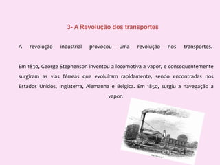 3- A Revolução dos transportesA revolução industrial provocou uma revolução nos transportes. Em 1830, George Stephenson inventou a locomotiva a vapor, e consequentemente surgiram as vias férreasque evoluíram rapidamente, sendo encontradas nos Estados Unidos, Inglaterra, Alemanha e Bélgica. Em 1850, surgiu a navegação a vapor. 