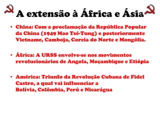 A extensão à África e ÁsiaChina: Com a proclamação da República Popular da China (1949 Mao Tsé-Tung) e posteriormente Vietname, Camboja, Coreia do Norte e Mongólia. África: A URSS envolve-se nos movimentos revolucionários de Angola, Moçambique e EtiópiaAmérica: Triunfo da Revolução Cubana de Fidel Castro, a qual vai influenciar a Bolívia, Colômbia, Perú e Nicarágua