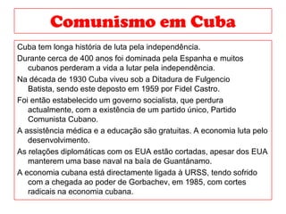 Comunismoem CubaCuba tem longa história de luta pela independência.Durante cerca de 400 anos foi dominada pela Espanha e muitos cubanos perderam a vida a lutar pela independência.Na década de 1930 Cuba viveu sob a Ditadura de Fulgencio Batista, sendo este deposto em 1959 por Fidel Castro.Foi então estabelecido um governo socialista, que perdura actualmente, com a existência de um partido único, Partido Comunista Cubano.A assistência médica e a educação são gratuitas. A economia luta pelo desenvolvimento.As relações diplomáticas com os EUA estão cortadas, apesar dos EUA manterem uma base naval na baía de Guantánamo.A economia cubana está directamente ligada à URSS, tendo sofrido com a chegada ao poder de Gorbachev, em 1985, com cortes radicais na economia cubana.