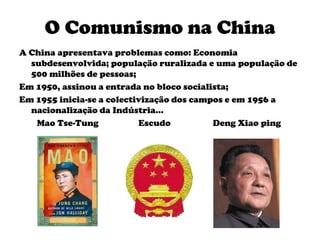 O Comunismo na ChinaA China apresentava problemas como: Economia subdesenvolvida; população ruralizada e uma população de 500 milhões de pessoas;Em 1950, assinou a entrada no bloco socialista;Em 1955 inicia-se a colectivização dos campos e em 1956 a nacionalização da Indústria…        Mao Tse-Tung                  Escudo                   Deng Xiao ping