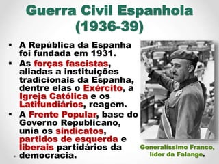 Guerra Civil Espanhola
(1936-39)
 A República da Espanha
foi fundada em 1931.
 As forças fascistas,
aliadas a instituiçõ...