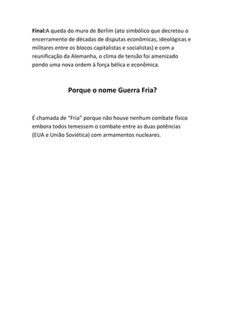 Final:A queda do muro de Berlim (ato simbólico que decretou o
encerramento de décadas de disputas econômicas, ideológicas e
militares entre os blocos capitalistas e socialistas) e com a
reunificação da Alemanha, o clima de tensão foi amenizado
pondo uma nova ordem à força bélica e econômica.
Porque o nome Guerra Fria?
É chamada de “Fria” porque não houve nenhum combate físico
embora todos temessem o combate entre as duas potências
(EUA e União Soviética) com armamentos nucleares.
 