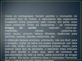 • Como os portugueses haviam perdido o monopólio do
comercio com as Índias, a descoberta das especiarias
brasileiras vinha preencher, pelo menos, em parte, esse
vazio comercial. Entre as especiarias – as chamadas
drogas do sertão – estavam: cravo-do-
maranhão, canela, castanha-do-
pará, cacau, urucum, tabaco silvestre, essências para
perfume, resinas, plantas medicinais, etc.
• A obtenção desses produtos, entretanto, não era fácil: para
o europeu, entrar na selva era quase impossível; sair dela
com vida, então, era uma verdadeira proeza. Assim, para
exercer esse tipo de atividade, o elemento mais indicado
era sem dúvida o índio, que, além de conhecer as
peculiaridades da vida na selva, sabia encontrar as drogas
do sertão. Ele seria, conforme disse o historiador Fernando
 