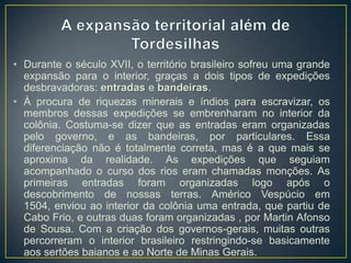 • Durante o século XVII, o território brasileiro sofreu uma grande
expansão para o interior, graças a dois tipos de expedições
desbravadoras: entradas e bandeiras.
• À procura de riquezas minerais e índios para escravizar, os
membros dessas expedições se embrenharam no interior da
colônia. Costuma-se dizer que as entradas eram organizadas
pelo governo, e as bandeiras, por particulares. Essa
diferenciação não é totalmente correta, mas é a que mais se
aproxima da realidade. As expedições que seguiam
acompanhado o curso dos rios eram chamadas monções. As
primeiras entradas foram organizadas logo após o
descobrimento de nossas terras. Américo Vespúcio em
1504, enviou ao interior da colônia uma entrada, que partiu de
Cabo Frio, e outras duas foram organizadas , por Martin Afonso
de Sousa. Com a criação dos governos-gerais, muitas outras
percorreram o interior brasileiro restringindo-se basicamente
aos sertões baianos e ao Norte de Minas Gerais.
 