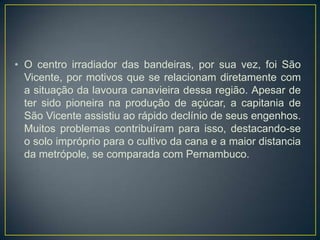 • O centro irradiador das bandeiras, por sua vez, foi São
Vicente, por motivos que se relacionam diretamente com
a situação da lavoura canavieira dessa região. Apesar de
ter sido pioneira na produção de açúcar, a capitania de
São Vicente assistiu ao rápido declínio de seus engenhos.
Muitos problemas contribuíram para isso, destacando-se
o solo impróprio para o cultivo da cana e a maior distancia
da metrópole, se comparada com Pernambuco.
 