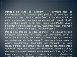 • Período do ouro de lavagem – A primeira fase do
bandeirantismo foi motivada pela procura do ouro que se
assentava no leito dos rios. Nessa fase, os bandeirantes não se
afetavam muito da zona litorânea, descobrindo ouro de aluvião
em Curitiba (Paraná) e em São Roque (São Paulo). Vilas e
povoados surgiram nessa época, resultantes dessa expansão:
Itanhaém, Iguape, Paranaguá, Curitiba e laguna.
• Período da preação ou caça ao índio – A produção agrícola
brasileira aumentara no século XVII, crescendo assim a
necessidade de mais mão-de-obra. Nessa época, a Holanda
conquistara as principais praças fornecedoras de escravos da
África, anteriormente dominadas por Portugal. Por essa
razão, o tráfico de escravos negros atendia essencialmente o
Nordeste, região em poder dos holandeses, embora o preço
dos escravos aumentasse continuamente. Às outras regiões, os
holandeses sequer ofereciam mão-de-obra
 