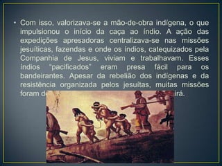 • Com isso, valorizava-se a mão-de-obra indígena, o que
impulsionou o início da caça ao índio. A ação das
expedições apresadoras centralizava-se nas missões
jesuíticas, fazendas e onde os índios, catequizados pela
Companhia de Jesus, viviam e trabalhavam. Esses
índios “pacificados” eram presa fácil para os
bandeirantes. Apesar da rebelião dos indígenas e da
resistência organizada pelos jesuítas, muitas missões
foram destruídas, entre elas Tape, Itatim e Guairá.
 
