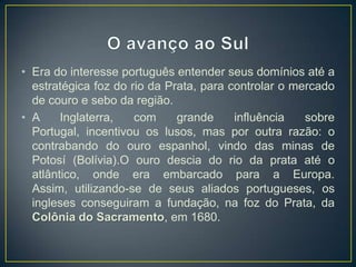 • Era do interesse português entender seus domínios até a
estratégica foz do rio da Prata, para controlar o mercado
de couro e sebo da região.
• A Inglaterra, com grande influência sobre
Portugal, incentivou os lusos, mas por outra razão: o
contrabando do ouro espanhol, vindo das minas de
Potosí (Bolívia).O ouro descia do rio da prata até o
atlântico, onde era embarcado para a Europa.
Assim, utilizando-se de seus aliados portugueses, os
ingleses conseguiram a fundação, na foz do Prata, da
Colônia do Sacramento, em 1680.
 