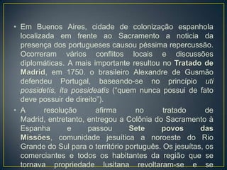• Em Buenos Aires, cidade de colonização espanhola
localizada em frente ao Sacramento a noticia da
presença dos portugueses causou péssima repercussão.
Ocorreram vários conflitos locais e discussões
diplomáticas. A mais importante resultou no Tratado de
Madrid, em 1750. o brasileiro Alexandre de Gusmão
defendeu Portugal, baseando-se no princípio uti
possidetis, ita possideatis (“quem nunca possui de fato
deve possuir de direito”).
• A resolução afirma no tratado de
Madrid, entretanto, entregou a Colônia do Sacramento à
Espanha e passou Sete povos das
Missões, comunidade jesuítica a noroeste do Rio
Grande do Sul para o território português. Os jesuítas, os
comerciantes e todos os habitantes da região que se
tornava propriedade lusitana revoltaram-se e se
 