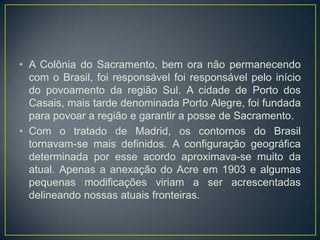 • A Colônia do Sacramento, bem ora não permanecendo
com o Brasil, foi responsável foi responsável pelo início
do povoamento da região Sul. A cidade de Porto dos
Casais, mais tarde denominada Porto Alegre, foi fundada
para povoar a região e garantir a posse de Sacramento.
• Com o tratado de Madrid, os contornos do Brasil
tornavam-se mais definidos. A configuração geográfica
determinada por esse acordo aproximava-se muito da
atual. Apenas a anexação do Acre em 1903 e algumas
pequenas modificações viriam a ser acrescentadas
delineando nossas atuais fronteiras.
 