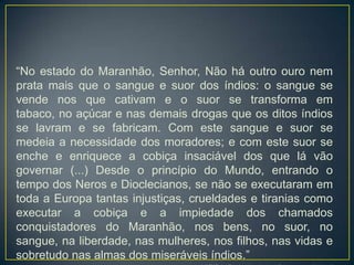 “No estado do Maranhão, Senhor, Não há outro ouro nem
prata mais que o sangue e suor dos índios: o sangue se
vende nos que cativam e o suor se transforma em
tabaco, no açúcar e nas demais drogas que os ditos índios
se lavram e se fabricam. Com este sangue e suor se
medeia a necessidade dos moradores; e com este suor se
enche e enriquece a cobiça insaciável dos que lá vão
governar (...) Desde o princípio do Mundo, entrando o
tempo dos Neros e Dioclecianos, se não se executaram em
toda a Europa tantas injustiças, crueldades e tiranias como
executar a cobiça e a impiedade dos chamados
conquistadores do Maranhão, nos bens, no suor, no
sangue, na liberdade, nas mulheres, nos filhos, nas vidas e
sobretudo nas almas dos miseráveis índios.”
 