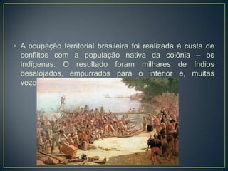 • A ocupação territorial brasileira foi realizada à custa de
conflitos com a população nativa da colônia – os
indígenas. O resultado foram milhares de índios
desalojados, empurrados para o interior e, muitas
vezes, escravizados ou mortos.
 