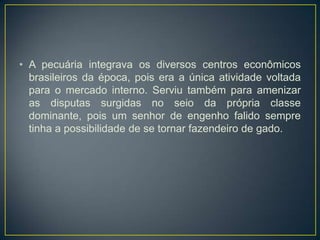 • A pecuária integrava os diversos centros econômicos
brasileiros da época, pois era a única atividade voltada
para o mercado interno. Serviu também para amenizar
as disputas surgidas no seio da própria classe
dominante, pois um senhor de engenho falido sempre
tinha a possibilidade de se tornar fazendeiro de gado.
 