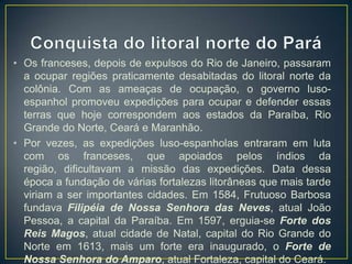 • Os franceses, depois de expulsos do Rio de Janeiro, passaram
a ocupar regiões praticamente desabitadas do litoral norte da
colônia. Com as ameaças de ocupação, o governo luso-
espanhol promoveu expedições para ocupar e defender essas
terras que hoje correspondem aos estados da Paraíba, Rio
Grande do Norte, Ceará e Maranhão.
• Por vezes, as expedições luso-espanholas entraram em luta
com os franceses, que apoiados pelos índios da
região, dificultavam a missão das expedições. Data dessa
época a fundação de várias fortalezas litorâneas que mais tarde
viriam a ser importantes cidades. Em 1584, Frutuoso Barbosa
fundava Filipéia de Nossa Senhora das Neves, atual João
Pessoa, a capital da Paraíba. Em 1597, erguia-se Forte dos
Reis Magos, atual cidade de Natal, capital do Rio Grande do
Norte em 1613, mais um forte era inaugurado, o Forte de
Nossa Senhora do Amparo, atual Fortaleza, capital do Ceará.
 