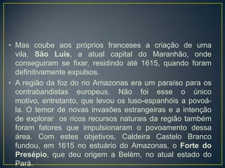 • Mas coube aos próprios franceses a criação de uma
vila, São Luís, a atual capital do Maranhão, onde
conseguiram se fixar, residindo até 1615, quando foram
definitivamente expulsos.
• A região da foz do rio Amazonas era um paraíso para os
contrabandistas europeus. Não foi esse o único
motivo, entretanto, que levou os luso-espanhóis a povoá-
la. O temor de novas invasões estrangeiras e a intenção
de explorar os ricos recursos naturais da região também
foram fatores que impulsionaram o povoamento dessa
área. Com estes objetivos, Caldeira Castelo Branco
fundou, em 1615 no estuário do Amazonas, o Forte do
Presépio, que deu origem a Belém, no atual estado do
Pará.
 