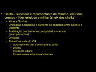 • Califa – sucessor e representante de Maomé, emir dos 
crentes - líder religioso e militar (sheik dos sheiks) 
– Xiitas e Sunitas 
– Unificação econômica e aumento do comércio entre Oriente e 
Ocidente 
– Arabização dos territórios conquistados – amsar 
(acampamentos) 
– Omíadas 
– Abássidas - século VIII 
• (surgimento do Vizir e autocracia do califa) 
• Diwans 
• Civilização urbana 
• Poucos relatos sobre os camponeses 
 