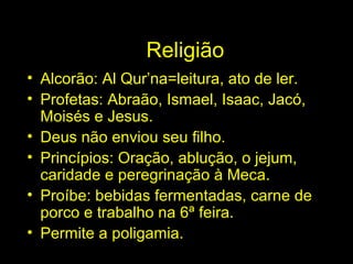 Religião 
• Alcorão: Al Qur’na=leitura, ato de ler. 
• Profetas: Abraão, Ismael, Isaac, Jacó, 
Moisés e Jesus. 
• Deus não enviou seu filho. 
• Princípios: Oração, ablução, o jejum, 
caridade e peregrinação à Meca. 
• Proíbe: bebidas fermentadas, carne de 
porco e trabalho na 6ª feira. 
• Permite a poligamia. 
 