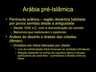 Arábia pré-Islâmica 
• Península arábica – região desértica habitada 
por povos semitas desde a antiguidade 
– Desde 1500 a.C. com a domesticação do camelo 
– Beduínos que realizavam o pastoreio 
• Árabes do deserto e árabes das cidades 
(Iêmen) 
– Divididos em tribos lideradas por sheiks 
• Leis de solidariedade tribal tornavam as vendetas infindáveis 
• Religião baseada na crença de espíritos (djins) e deuses 
particulares de cada tribo – aumentava a divisão entre as 
tribos 
 