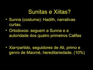 Sunitas e Xiitas? 
• Sunna (costume): Hadith, narrativas 
curtas. 
• Ortodoxos: seguem a Sunna e a 
autoridade dos quatro primeiros Califas 
• Xia=partido, seguidores de Ali, primo e 
genro de Maomé, hereditariedade. (10%) 
 