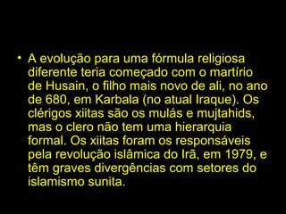 • A evolução para uma fórmula religiosa 
diferente teria começado com o martírio 
de Husain, o filho mais novo de ali, no ano 
de 680, em Karbala (no atual Iraque). Os 
clérigos xiitas são os mulás e mujtahids, 
mas o clero não tem uma hierarquia 
formal. Os xiitas foram os responsáveis 
pela revolução islâmica do Irã, em 1979, e 
têm graves divergências com setores do 
islamismo sunita. 
 