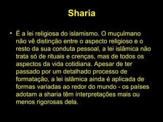 Sharia 
• É a lei religiosa do islamismo. O muçulmano 
não vê distinção entre o aspecto religioso e o 
resto da sua conduta pessoal, a lei islâmica não 
trata só de rituais e crenças, mas de todos os 
aspectos da vida cotidiana. Apesar de ter 
passado por um detalhado processo de 
formatação, a lei islâmica ainda é aplicada de 
formas variadas ao redor do mundo - os países 
adotam a sharia têm interpretações mais ou 
menos rigorosas dela. 
 