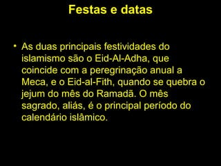 Festas e datas 
• As duas principais festividades do 
islamismo são o Eid-Al-Adha, que 
coincide com a peregrinação anual a 
Meca, e o Eid-al-Fith, quando se quebra o 
jejum do mês do Ramadã. O mês 
sagrado, aliás, é o principal período do 
calendário islâmico. 
 