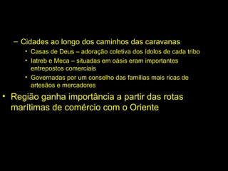 – Cidades ao longo dos caminhos das caravanas 
• Casas de Deus – adoração coletiva dos ídolos de cada tribo 
• Iatreb e Meca – situadas em oásis eram importantes 
entrepostos comerciais 
• Governadas por um conselho das famílias mais ricas de 
artesãos e mercadores 
• Região ganha importância a partir das rotas 
marítimas de comércio com o Oriente 
 