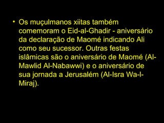 • Os muçulmanos xiitas também 
comemoram o Eid-al-Ghadir - aniversário 
da declaração de Maomé indicando Ali 
como seu sucessor. Outras festas 
islâmicas são o aniversário de Maomé (Al- 
Mawlid Al-Nabawwi) e o aniversário de 
sua jornada a Jerusalém (Al-Isra Wa-l- 
Miraj). 
 