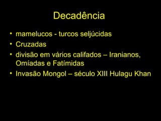Decadência 
• mamelucos - turcos seljúcidas 
• Cruzadas 
• divisão em vários califados – Iranianos, 
Omíadas e Fatímidas 
• Invasão Mongol – século XIII Hulagu Khan 
 
