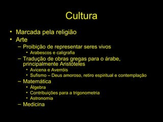 Cultura 
• Marcada pela religião 
• Arte 
– Proibição de representar seres vivos 
• Arabescos e caligrafia 
– Tradução de obras gregas para o árabe, 
principalmente Aristóteles 
• Avicena e Averróis 
• Sufismo – Deus amoroso, retiro espiritual e contemplação 
– Matemática 
• Álgebra 
• Contribuições para a trigonometria 
• Astronomia 
– Medicina 
 